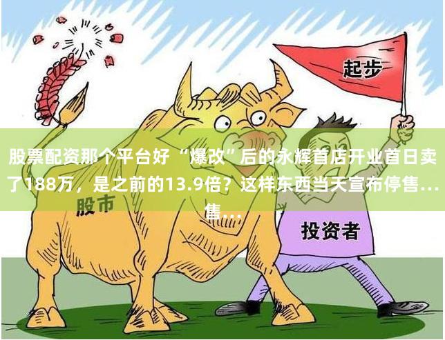 股票配资那个平台好 “爆改”后的永辉首店开业首日卖了188万，是之前的13.9倍？这样东西当天宣布停售…