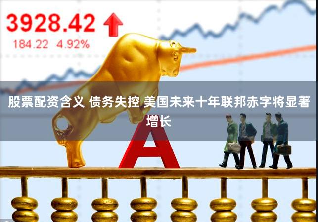 股票配资含义 债务失控 美国未来十年联邦赤字将显著增长