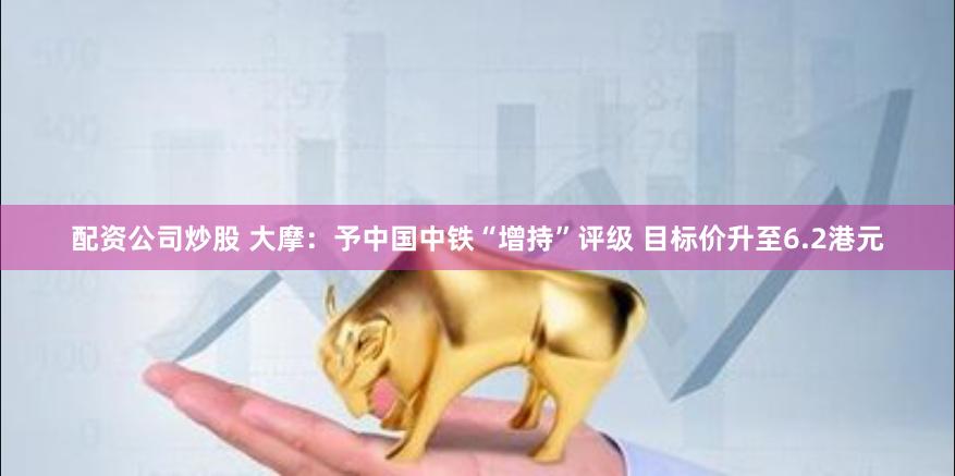 配资公司炒股 大摩：予中国中铁“增持”评级 目标价升至6.2港元