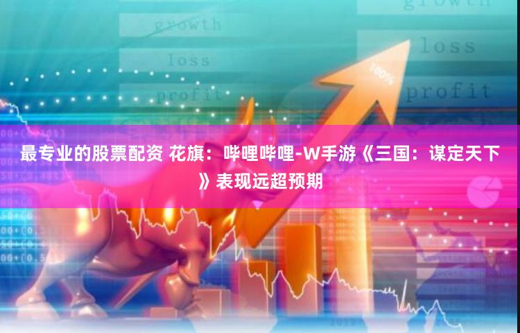 最专业的股票配资 花旗：哔哩哔哩-W手游《三国：谋定天下》表现远超预期
