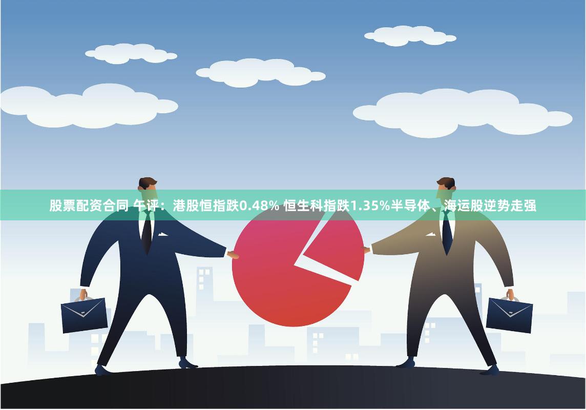 股票配资合同 午评：港股恒指跌0.48% 恒生科指跌1.35%半导体、海运股逆势走强