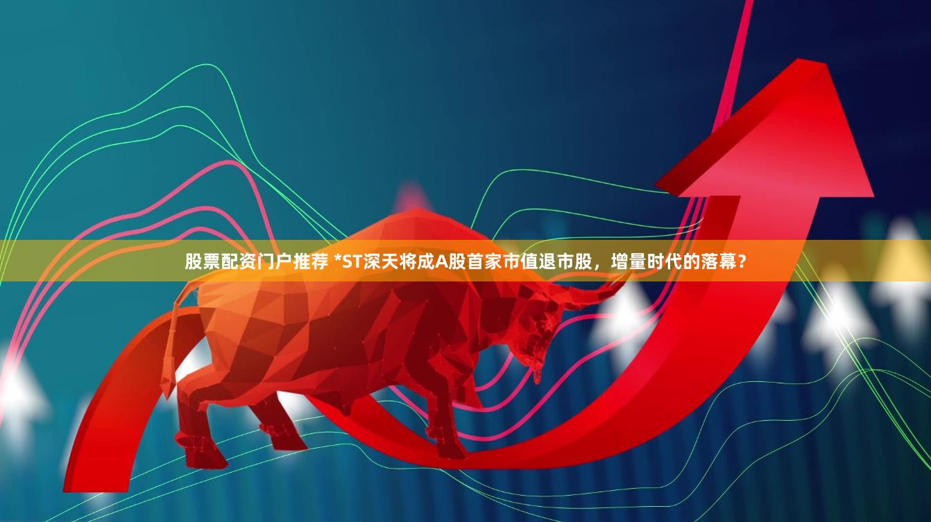 股票配资门户推荐 *ST深天将成A股首家市值退市股，增量时代的落幕？