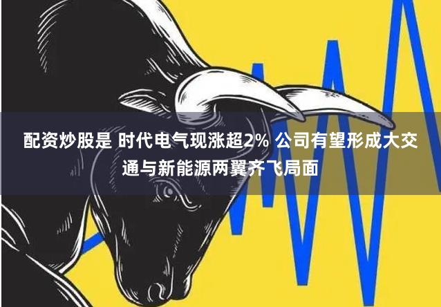 配资炒股是 时代电气现涨超2% 公司有望形成大交通与新能源两翼齐飞局面