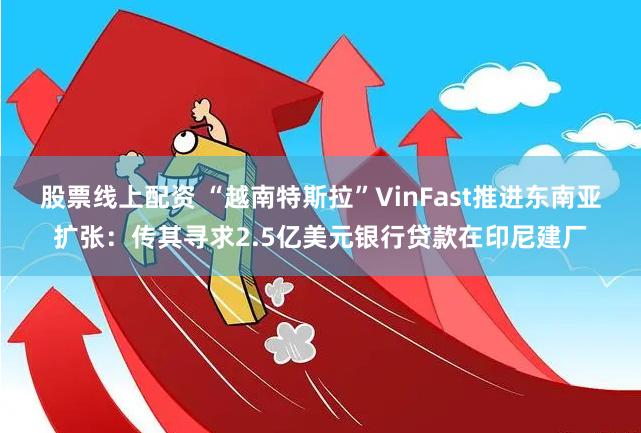 股票线上配资 “越南特斯拉”VinFast推进东南亚扩张：传其寻求2.5亿美元银行贷款在印尼建厂