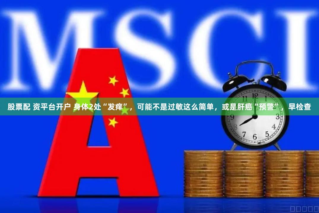股票配 资平台开户 身体2处“发痒”，可能不是过敏这么简单，或是肝癌“预警”，早检查