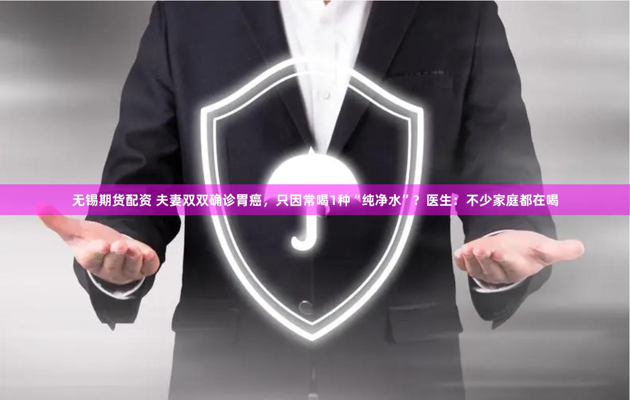 无锡期货配资 夫妻双双确诊胃癌，只因常喝1种“纯净水”？医生：不少家庭都在喝