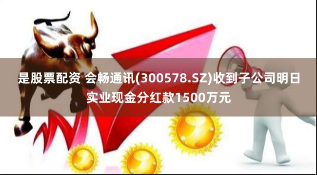 是股票配资 会畅通讯(300578.SZ)收到子公司明日实业现金分红款1500万元