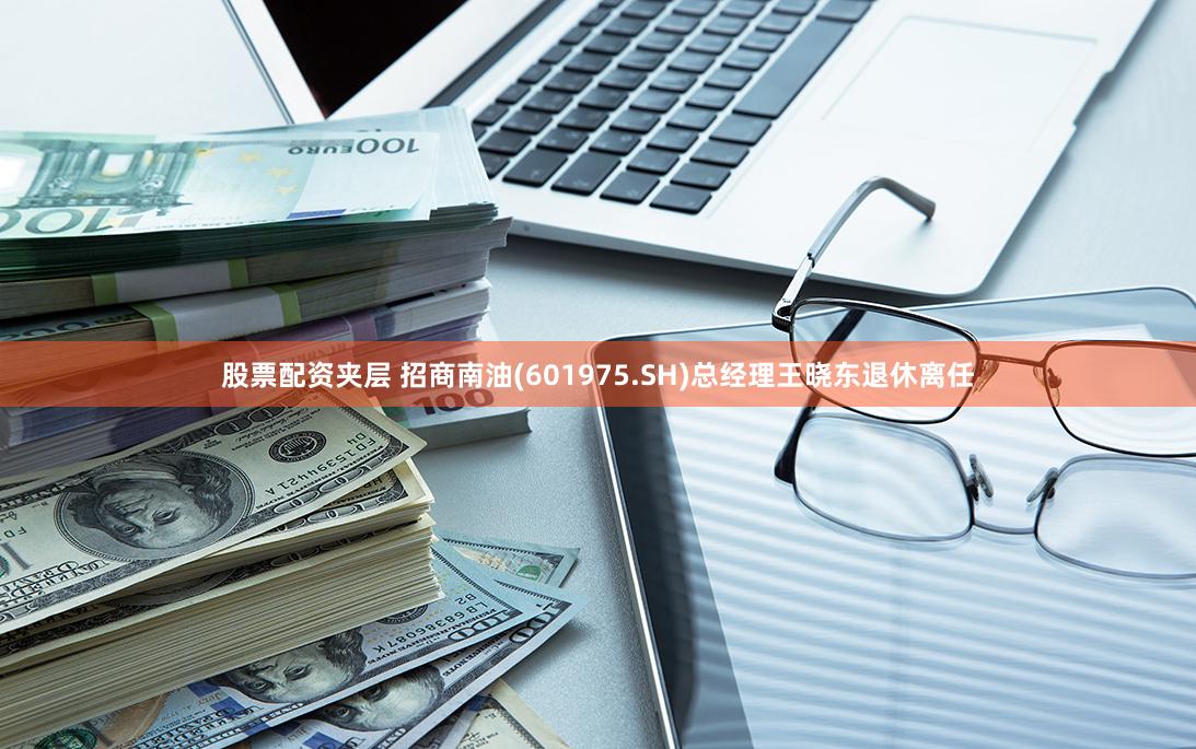 股票配资夹层 招商南油(601975.SH)总经理王晓东退休离任