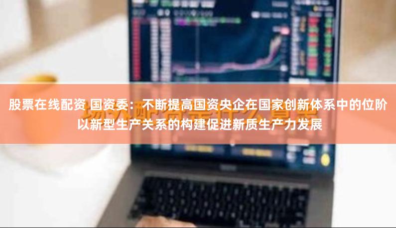 股票在线配资 国资委：不断提高国资央企在国家创新体系中的位阶 以新型生产关系的构建促进新质生产力发展