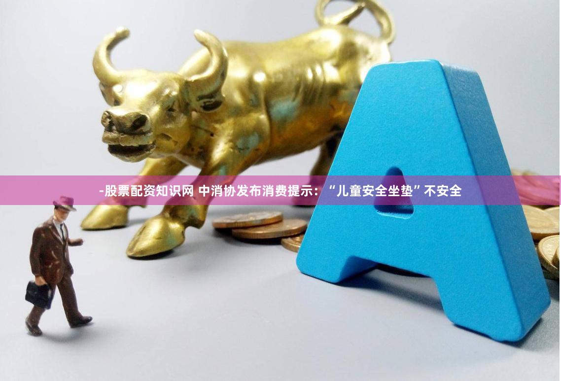 -股票配资知识网 中消协发布消费提示：“儿童安全坐垫”不安全
