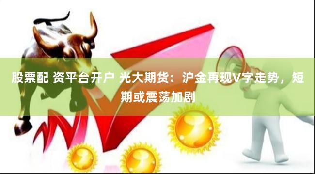股票配 资平台开户 光大期货：沪金再现V字走势，短期或震荡加剧
