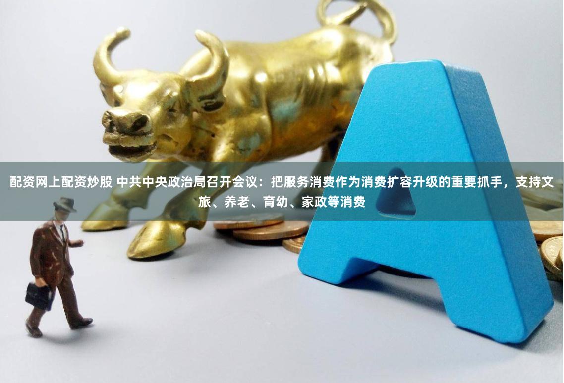 配资网上配资炒股 中共中央政治局召开会议：把服务消费作为消费扩容升级的重要抓手，支持文旅、养老、育幼、家政等消费