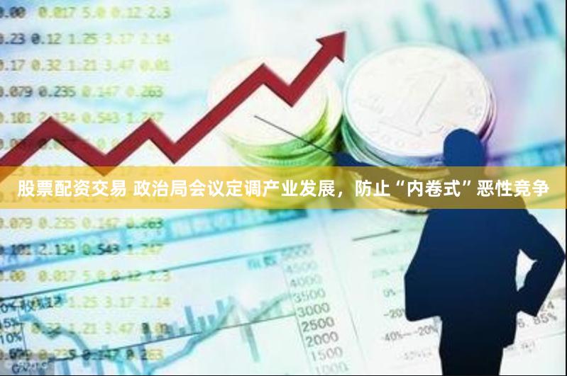 股票配资交易 政治局会议定调产业发展，防止“内卷式”恶性竞争