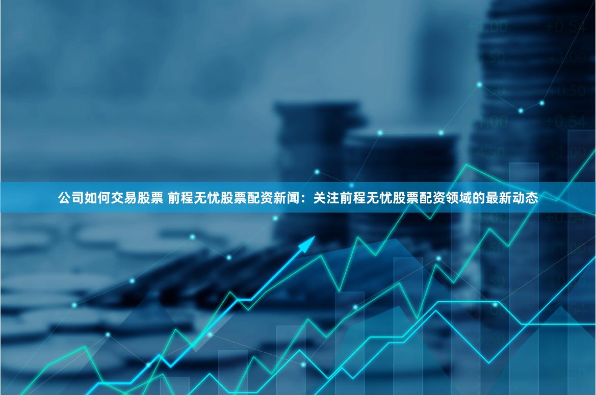 公司如何交易股票 前程无忧股票配资新闻：关注前程无忧股票配资领域的最新动态