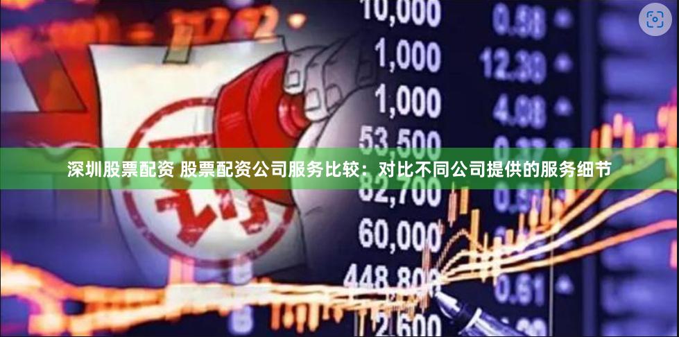 深圳股票配资 股票配资公司服务比较：对比不同公司提供的服务细节