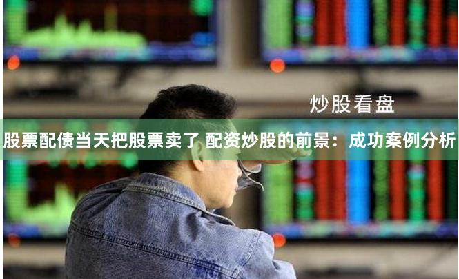 股票配债当天把股票卖了 配资炒股的前景：成功案例分析