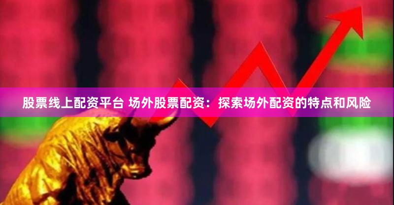 股票线上配资平台 场外股票配资：探索场外配资的特点和风险
