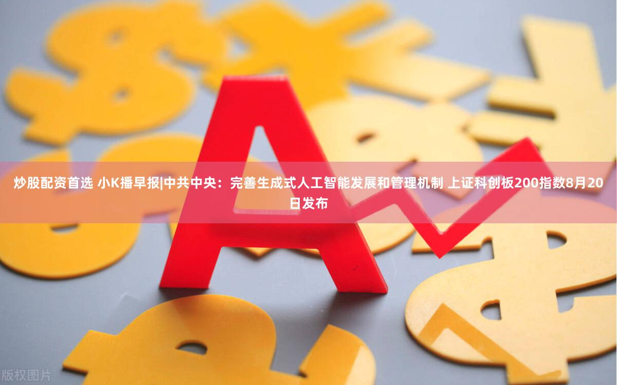 炒股配资首选 小K播早报|中共中央：完善生成式人工智能发展和管理机制 上证科创板200指数8月20日发布