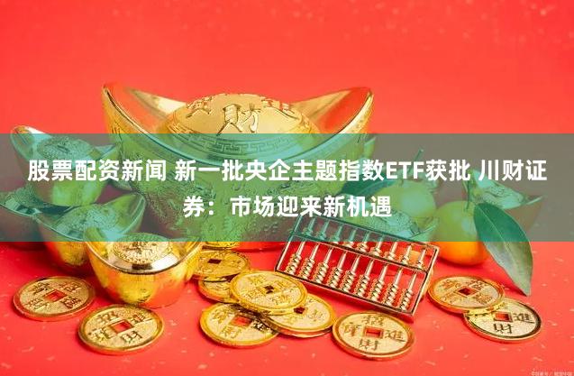 股票配资新闻 新一批央企主题指数ETF获批 川财证券：市场迎来新机遇