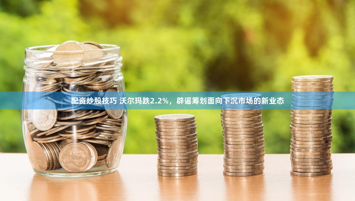 配资炒股技巧 沃尔玛跌2.2%，辟谣筹划面向下沉市场的新业态