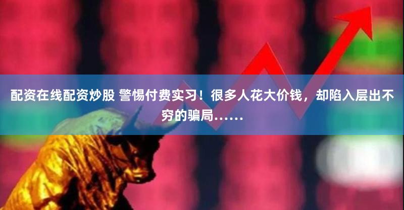 配资在线配资炒股 警惕付费实习！很多人花大价钱，却陷入层出不穷的骗局……