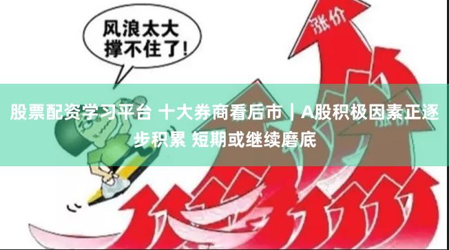 股票配资学习平台 十大券商看后市｜A股积极因素正逐步积累 短期或继续磨底