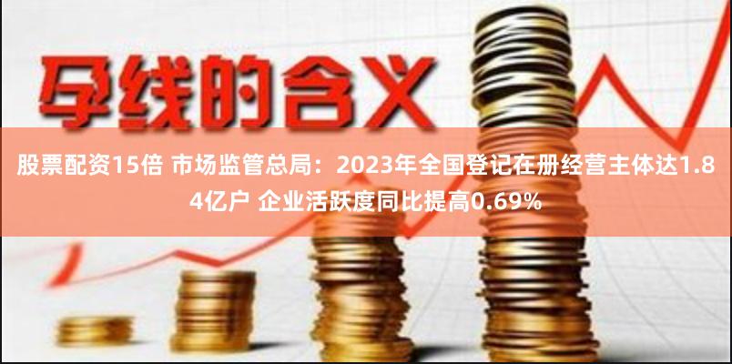股票配资15倍 市场监管总局：2023年全国登记在册经营主体达1.84亿户 企业活跃度同比提高0.69%