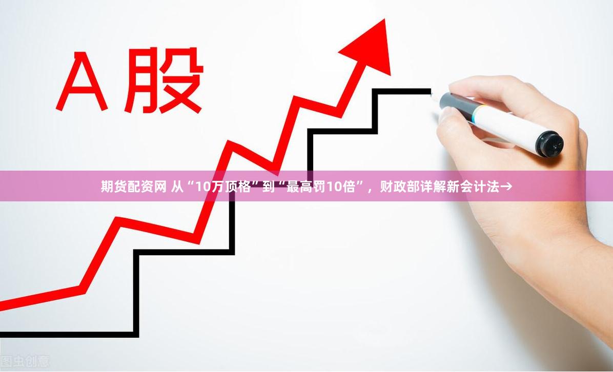 期货配资网 从“10万顶格”到“最高罚10倍”，财政部详解新会计法→