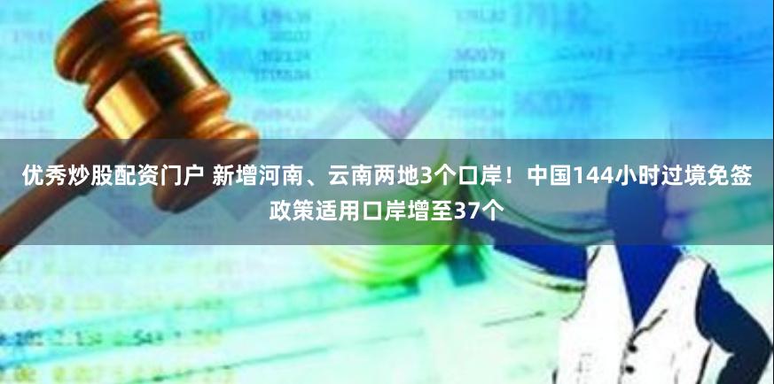 优秀炒股配资门户 新增河南、云南两地3个口岸！中国144小时过境免签政策适用口岸增至37个