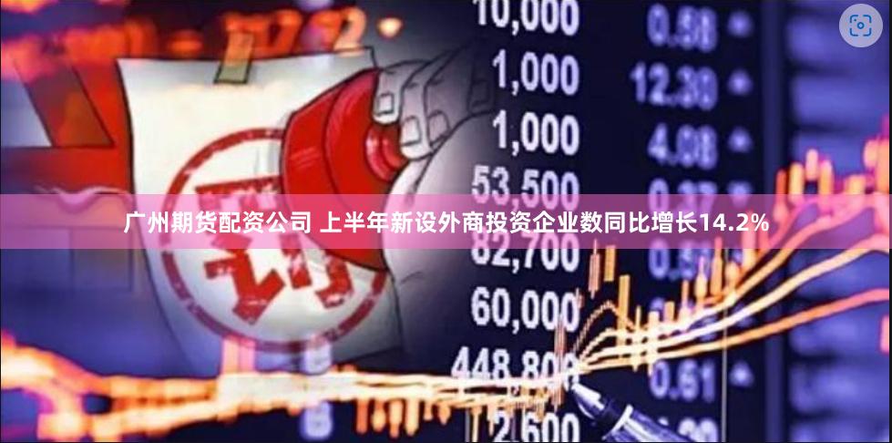 广州期货配资公司 上半年新设外商投资企业数同比增长14.2%