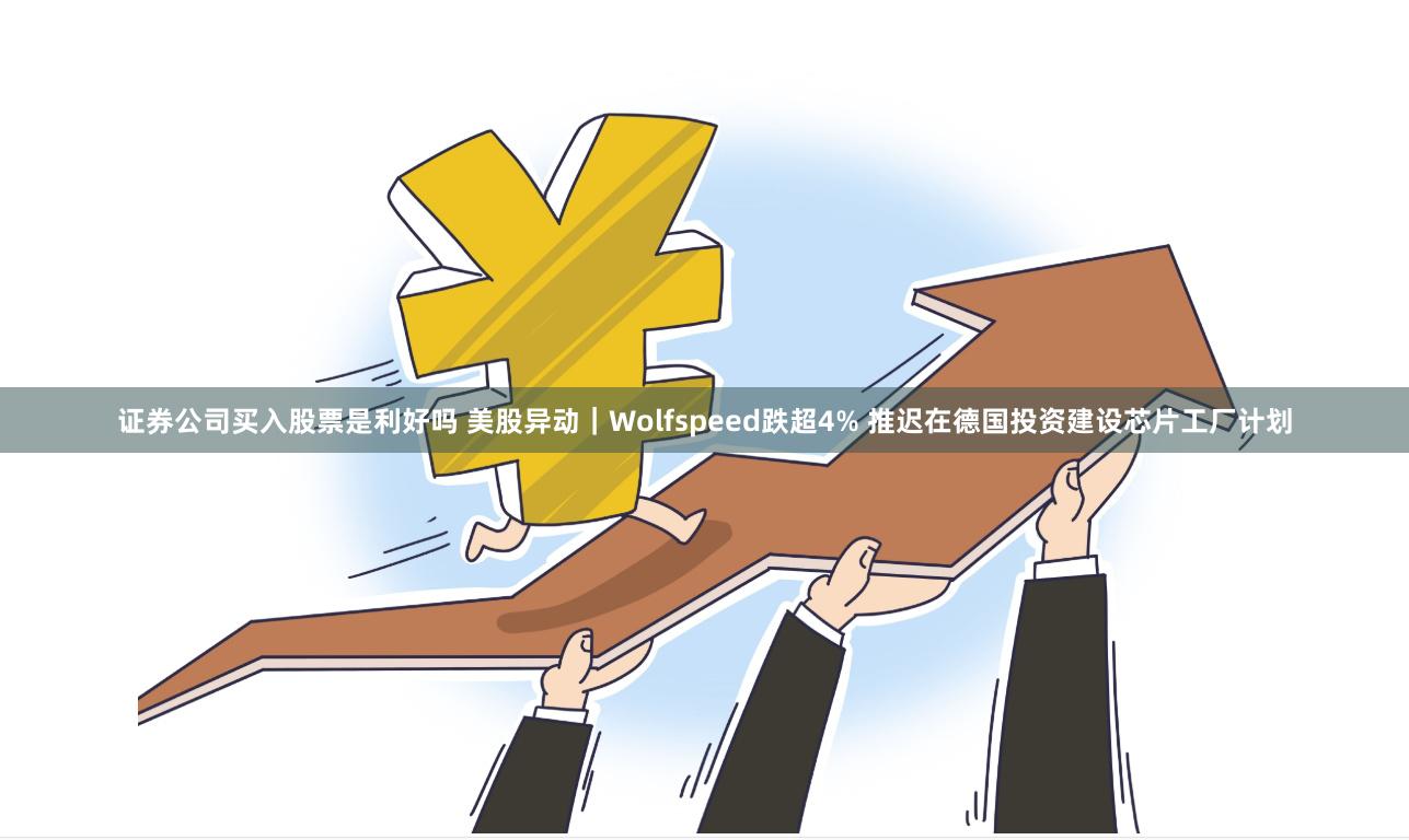 证券公司买入股票是利好吗 美股异动｜Wolfspeed跌超4% 推迟在德国投资建设芯片工厂计划