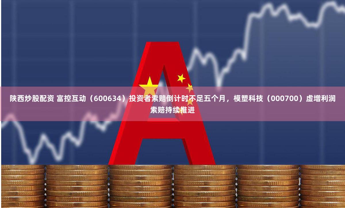 陕西炒股配资 富控互动（600634）投资者索赔倒计时不足五个月，模塑科技（000700）虚增利润索赔持续推进