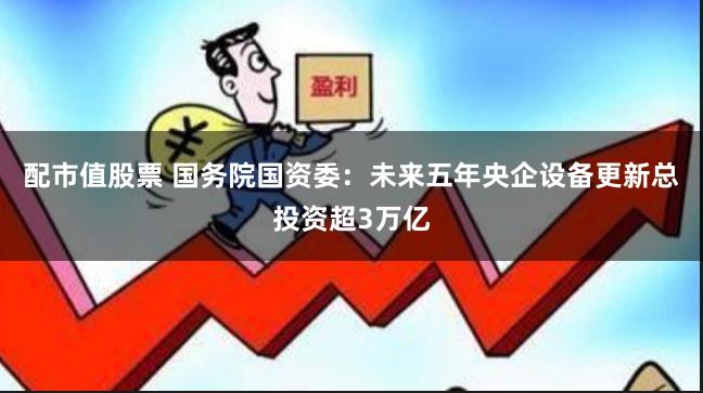 配市值股票 国务院国资委：未来五年央企设备更新总投资超3万亿