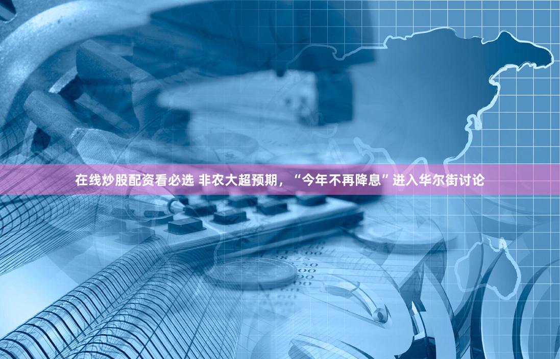 在线炒股配资看必选 非农大超预期，“今年不再降息”进入华尔街讨论