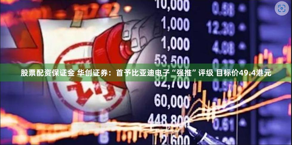 股票配资保证金 华创证券：首予比亚迪电子“强推”评级 目标价49.4港元
