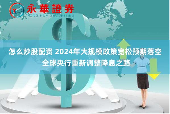 怎么炒股配资 2024年大规模政策宽松预期落空 全球央行重新调整降息之路
