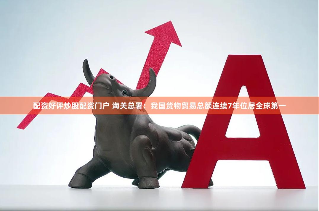 配资好评炒股配资门户 海关总署：我国货物贸易总额连续7年位居全球第一