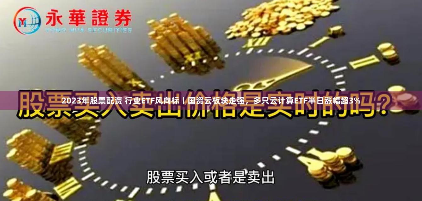 2023年股票配资 行业ETF风向标丨国资云板块走强，多只云计算ETF半日涨幅超3%