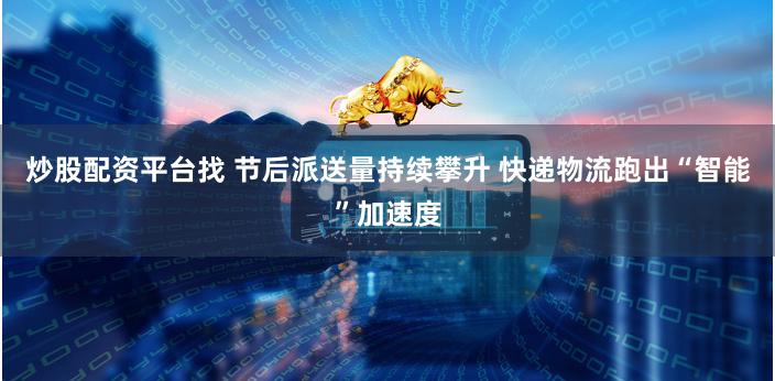 炒股配资平台找 节后派送量持续攀升 快递物流跑出“智能”加速度