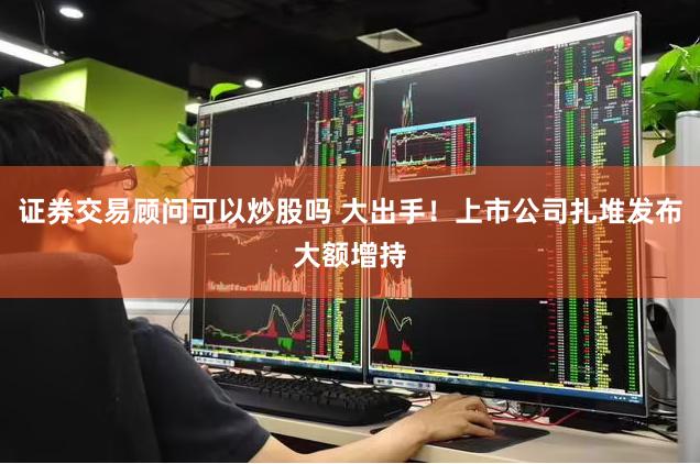 证券交易顾问可以炒股吗 大出手！上市公司扎堆发布大额增持