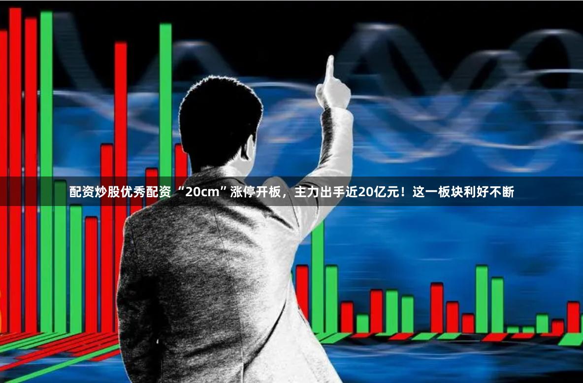 配资炒股优秀配资 “20cm”涨停开板，主力出手近20亿元！这一板块利好不断