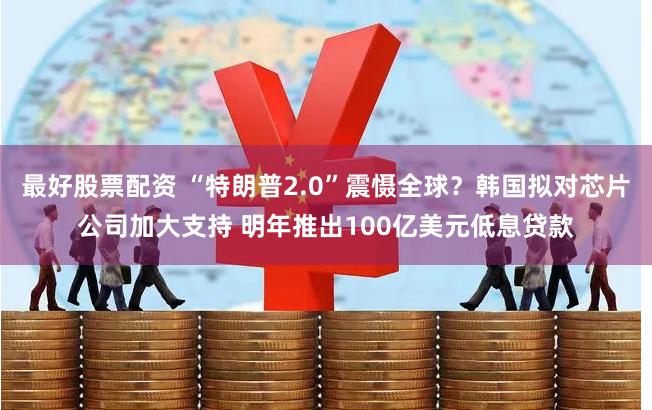 最好股票配资 “特朗普2.0”震慑全球？韩国拟对芯片公司加大支持 明年推出100亿美元低息贷款