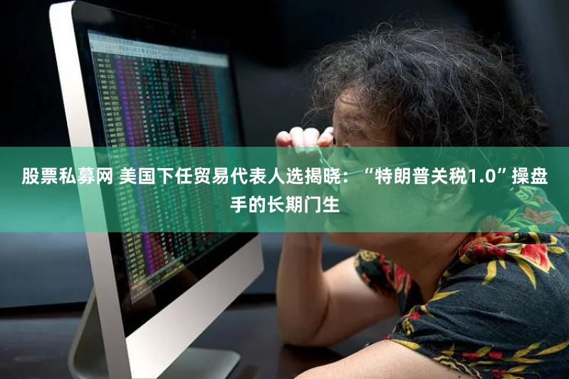 股票私募网 美国下任贸易代表人选揭晓：“特朗普关税1.0”操盘手的长期门生