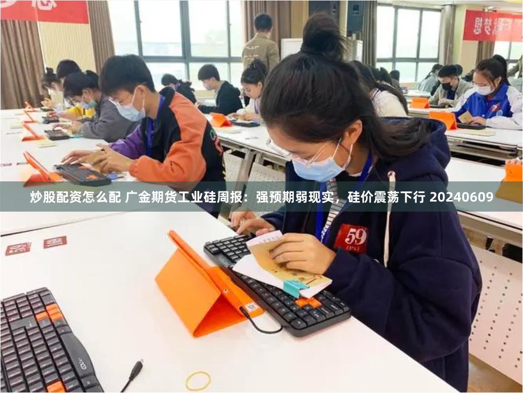 炒股配资怎么配 广金期货工业硅周报：强预期弱现实，硅价震荡下行 20240609