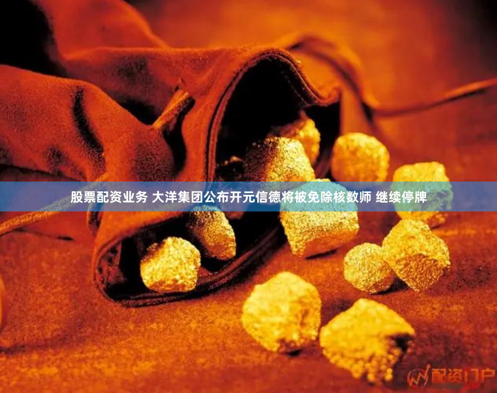 股票配资业务 大洋集团公布开元信德将被免除核数师 继续停牌