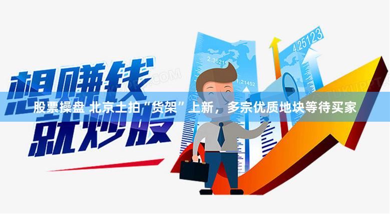 股票操盘 北京土拍“货架”上新，多宗优质地块等待买家