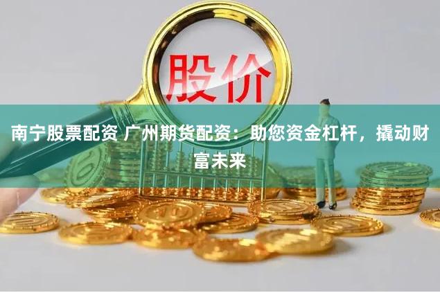 南宁股票配资 广州期货配资：助您资金杠杆，撬动财富未来