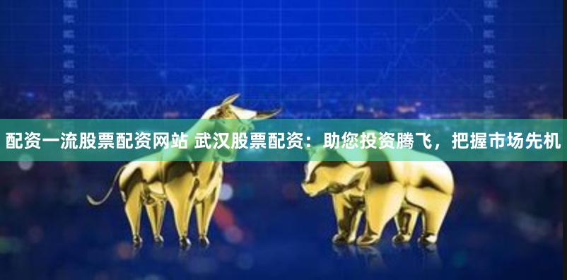 配资一流股票配资网站 武汉股票配资：助您投资腾飞，把握市场先机