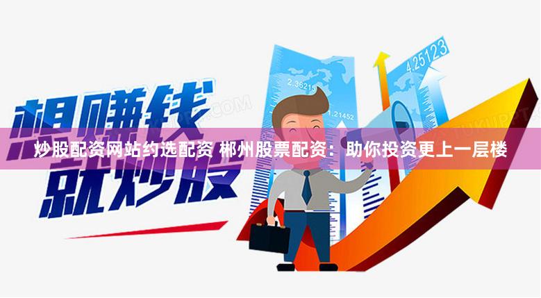 炒股配资网站约选配资 郴州股票配资：助你投资更上一层楼