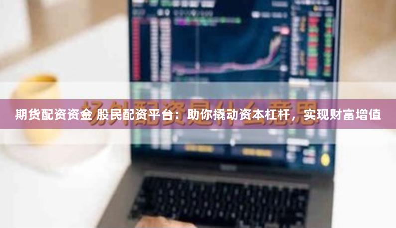 期货配资资金 股民配资平台：助你撬动资本杠杆，实现财富增值